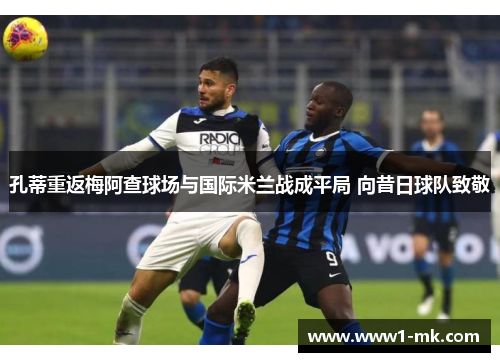 孔蒂重返梅阿查球场与国际米兰战成平局 向昔日球队致敬 孔蒂重返梅阿查球场与国际米兰战成平局 向昔日球队致敬